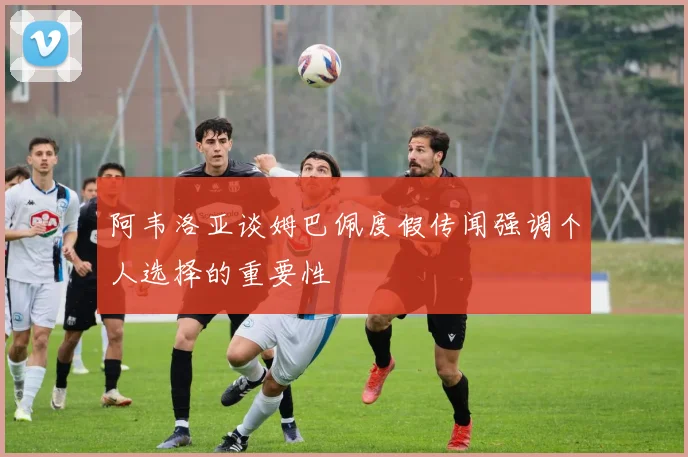 阿韦洛亚谈姆巴佩度假传闻强调个人选择的重要性