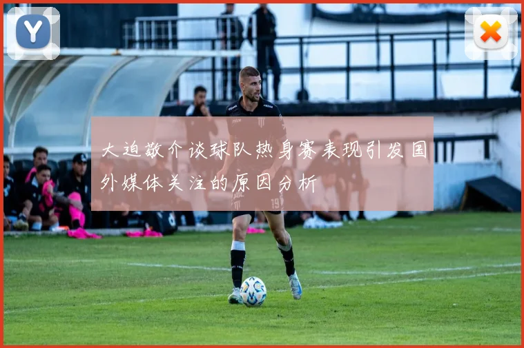 大迫敬介谈球队热身赛表现引发国外媒体关注的原因分析