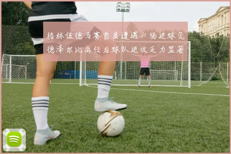 格林伍德马赛首度遭遇六场进球荒德泽尔比离任后球队进攻乏力显著