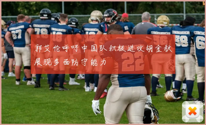 郭艾伦呼吁中国队积极进攻胡金秋展现多面防守能力