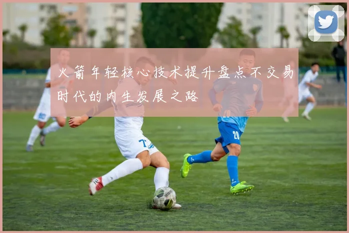 火箭年轻核心技术提升盘点不交易时代的内生发展之路