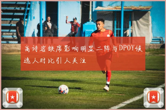 高诗岩缺席影响明显二阵与DPOY候选人对比引人关注
