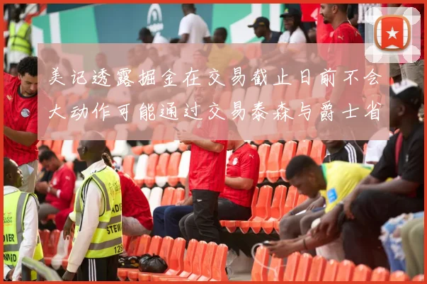 美记透露掘金在交易截止日前不会大动作可能通过交易泰森与爵士省钱