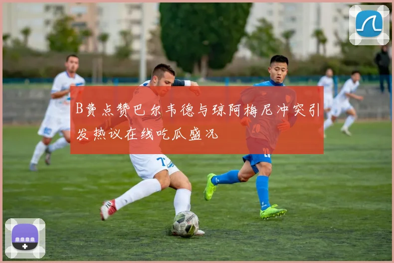 B费点赞巴尔韦德与琼阿梅尼冲突引发热议在线吃瓜盛况