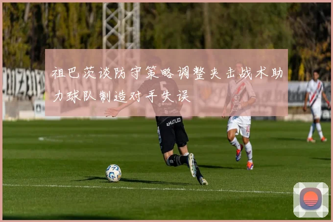 祖巴茨谈防守策略调整夹击战术助力球队制造对手失误