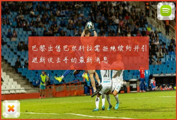 巴黎出售巴尔科拉需拒绝续约并引进新攻击手的最新消息