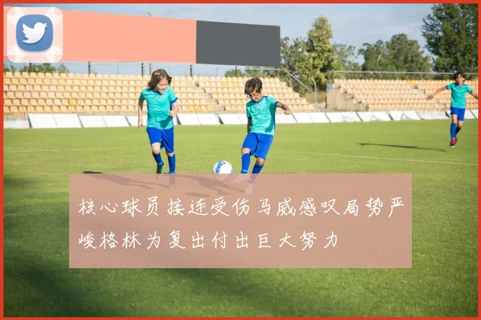 核心球员接连受伤马威感叹局势严峻格林为复出付出巨大努力