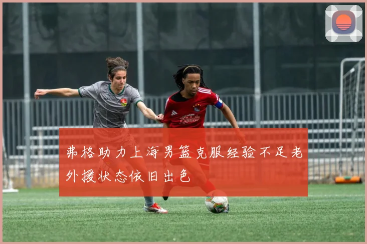 弗格助力上海男篮克服经验不足老外援状态依旧出色