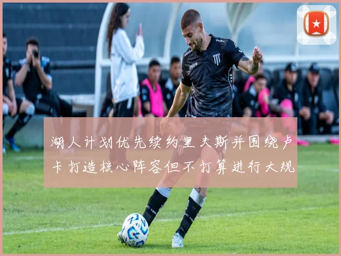 湖人计划优先续约里夫斯并围绕卢卡打造核心阵容但不打算进行大规模重建