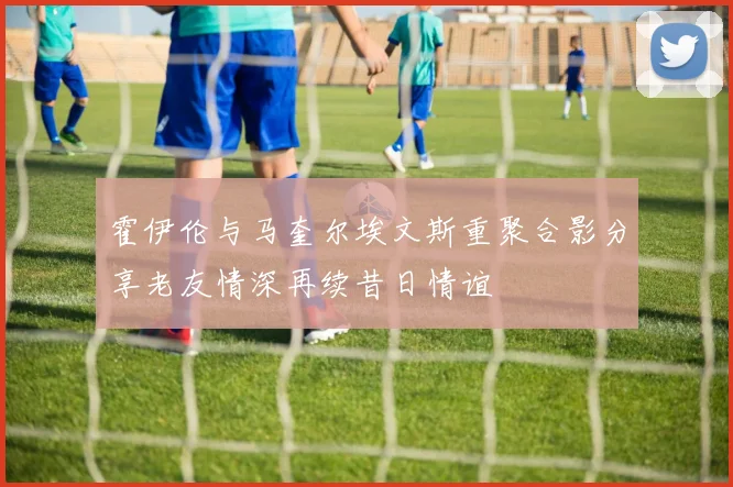 霍伊伦与马奎尔埃文斯重聚合影分享老友情深再续昔日情谊