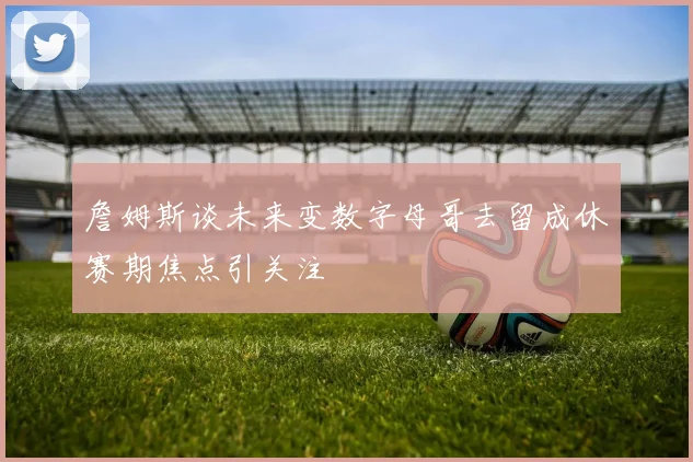 詹姆斯谈未来变数字母哥去留成休赛期焦点引关注