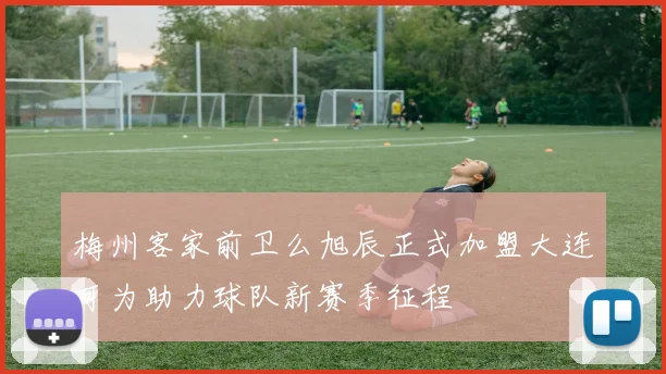 梅州客家前卫么旭辰正式加盟大连可为助力球队新赛季征程