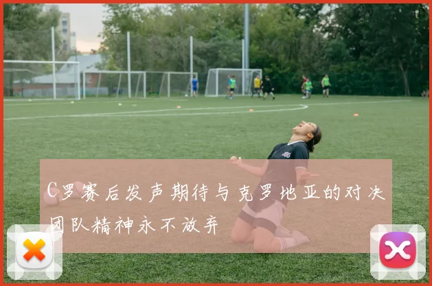 C罗赛后发声期待与克罗地亚的对决团队精神永不放弃
