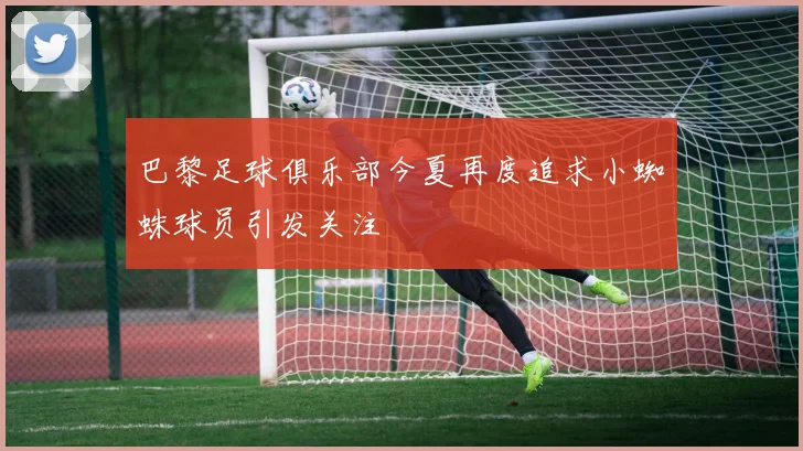 巴黎足球俱乐部今夏再度追求小蜘蛛球员引发关注