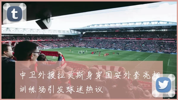 中卫外援拉莫斯身穿国安外套亮相训练场引发球迷热议