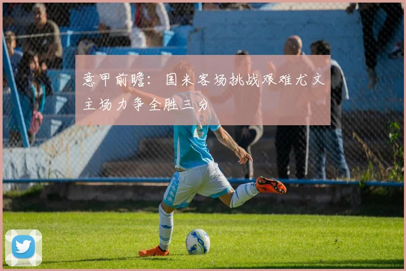 意甲前瞻：国米客场挑战艰难尤文主场力争全胜三分