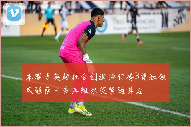 本赛季英超机会创造排行榜B费独领风骚萨卡多库维尔茨紧随其后