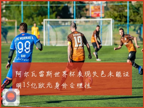 阿尔瓦雷斯世界杯表现失色未能证明15亿欧元身价合理性