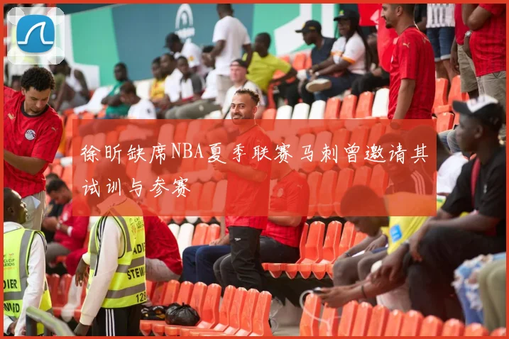 徐昕缺席NBA夏季联赛马刺曾邀请其试训与参赛