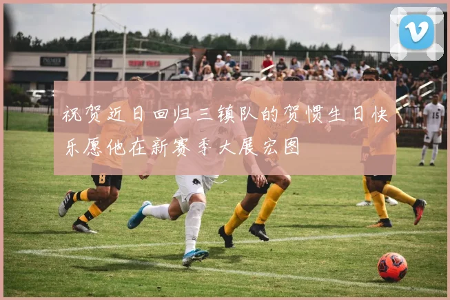 祝贺近日回归三镇队的贺惯生日快乐愿他在新赛季大展宏图