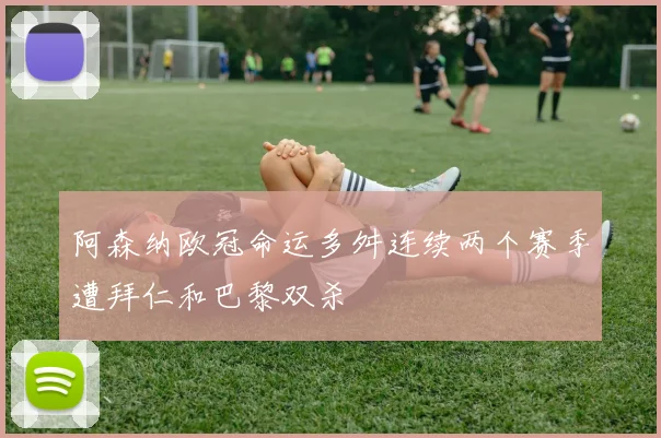 阿森纳欧冠命运多舛连续两个赛季遭拜仁和巴黎双杀